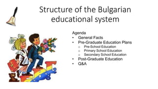 Structure of the Bulgarian
educational system
Agenda
• General Facts
• Pre-Graduate Education Plans
o Pre-School Education
o Primary School Education
o Secondary School Education
• Post-Graduate Education
• Q&A
 
