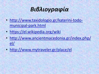 Βιβλιογραφία
• http://www.taxidologio.gr/katerini-todo-
municipal-park.html
• https://el.wikipedia.org/wiki
• http://www.ancientmacedonia.gr/index.php/
el/
• http://www.mytraveler.gr/place/el
 