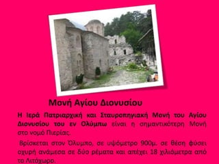 Μονή Αγίου Διονυσίου
Η Ιερά Πατριαρχική και Σταυροπηγιακή Μονή του Αγίου
Διονυσίου του εν Ολύμπω είναι η σημαντικότερη Μονή
στο νομό Πιερίας.
Βρίσκεται στον Όλυμπο, σε υψόμετρο 900μ. σε θέση φύσει
οχυρή ανάμεσα σε δύο ρέματα και απέχει 18 χιλιόμετρα από
το Λιτόχωρο.
 