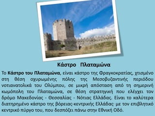 Κάστρο Πλαταμώνα
Το Κάστρο του Πλαταμώνα, είναι κάστρο της Φραγκοκρατίας, χτισμένο
στη θέση οχυρωμένης πόλης της Μεσοβυζαντινής περιόδου
νοτιανατολικά του Ολύμπου, σε μικρή απόσταση από τη σημερινή
κωμόπολη του Πλαταμώνα, σε θέση στρατηγική που ελέγχει τον
δρόμο Μακεδονίας - Θεσσαλίας - Νότιας Ελλάδας. Είναι το καλύτερα
διατηρημένο κάστρο της βόρειας-κεντρικής Ελλάδας, με τον επιβλητικό
κεντρικό πύργο του, που δεσπόζει πάνω στην Εθνική Οδό.
 