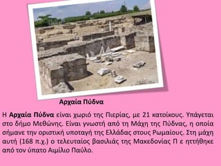Αρχαία Πύδνα
Η Αρχαία Πύδνα είναι χωριό της Πιερίας, με 21 κατοίκους. Υπάγεται
στο δήμο Μεθώνης. Είναι γνωστή από τη Μάχη της Πύδνας, η οποία
σήμανε την οριστική υποταγή της Ελλάδας στους Ρωμαίους. Στη μάχη
αυτή (168 π.χ.) ο τελευταίος βασιλιάς της Μακεδονίας Π ε ηττήθηκε
από τον ύπατο Αιμίλιο Παύλο.
 