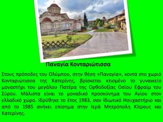 Παναγία Κονταριώτισσα
Στους πρόποδες του Ολύμπου, στην θέση «Παναγία», κοντά στο χωριό
Κονταριώτισσα της Κατερίνης, βρίσκεται κτισμένο το γυναικείο
μοναστήρι του μεγάλου Πατέρα της Ορθοδοξίας Οσίου Εφραίμ του
Σύρου. Μάλιστα είναι το μοναδικό προσκύνημα του Αγίου στον
ελλαδικό χώρο. Ιδρύθηκε το έτος 1983, σαν Ιδιωτικό Ησυχαστήριο και
από το 1985 ανήκει επίσημα στην Ιερά Μητρόπολη Κίτρους και
Κατερίνης.
 