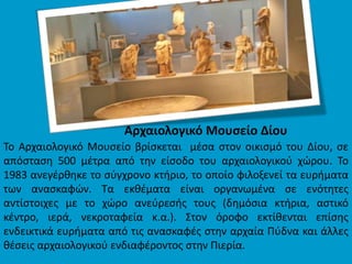 Αρχαιολογικό Μουσείο Δίου
Το Αρχαιολογικό Μουσείο βρίσκεται μέσα στον οικισμό του Δίου, σε
απόσταση 500 μέτρα από την είσοδο του αρχαιολογικού χώρου. Το
1983 ανεγέρθηκε το σύγχρονο κτήριο, το οποίο φιλοξενεί τα ευρήματα
των ανασκαφών. Τα εκθέματα είναι οργανωμένα σε ενότητες
αντίστοιχες με το χώρο ανεύρεσής τους (δημόσια κτήρια, αστικό
κέντρο, ιερά, νεκροταφεία κ.α.). Στον όροφο εκτίθενται επίσης
ενδεικτικά ευρήματα από τις ανασκαφές στην αρχαία Πύδνα και άλλες
θέσεις αρχαιολογικού ενδιαφέροντος στην Πιερία.
 