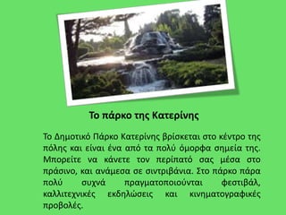 Το πάρκο της Κατερίνης
Το Δημοτικό Πάρκο Κατερίνης βρίσκεται στο κέντρο της
πόλης και είναι ένα από τα πολύ όμορφα σημεία της.
Μπορείτε να κάνετε τον περίπατό σας μέσα στο
πράσινο, και ανάμεσα σε σιντριβάνια. Στο πάρκο πάρα
πολύ συχνά πραγματοποιούνται φεστιβάλ,
καλλιτεχνικές εκδηλώσεις και κινηματογραφικές
προβολές.
 