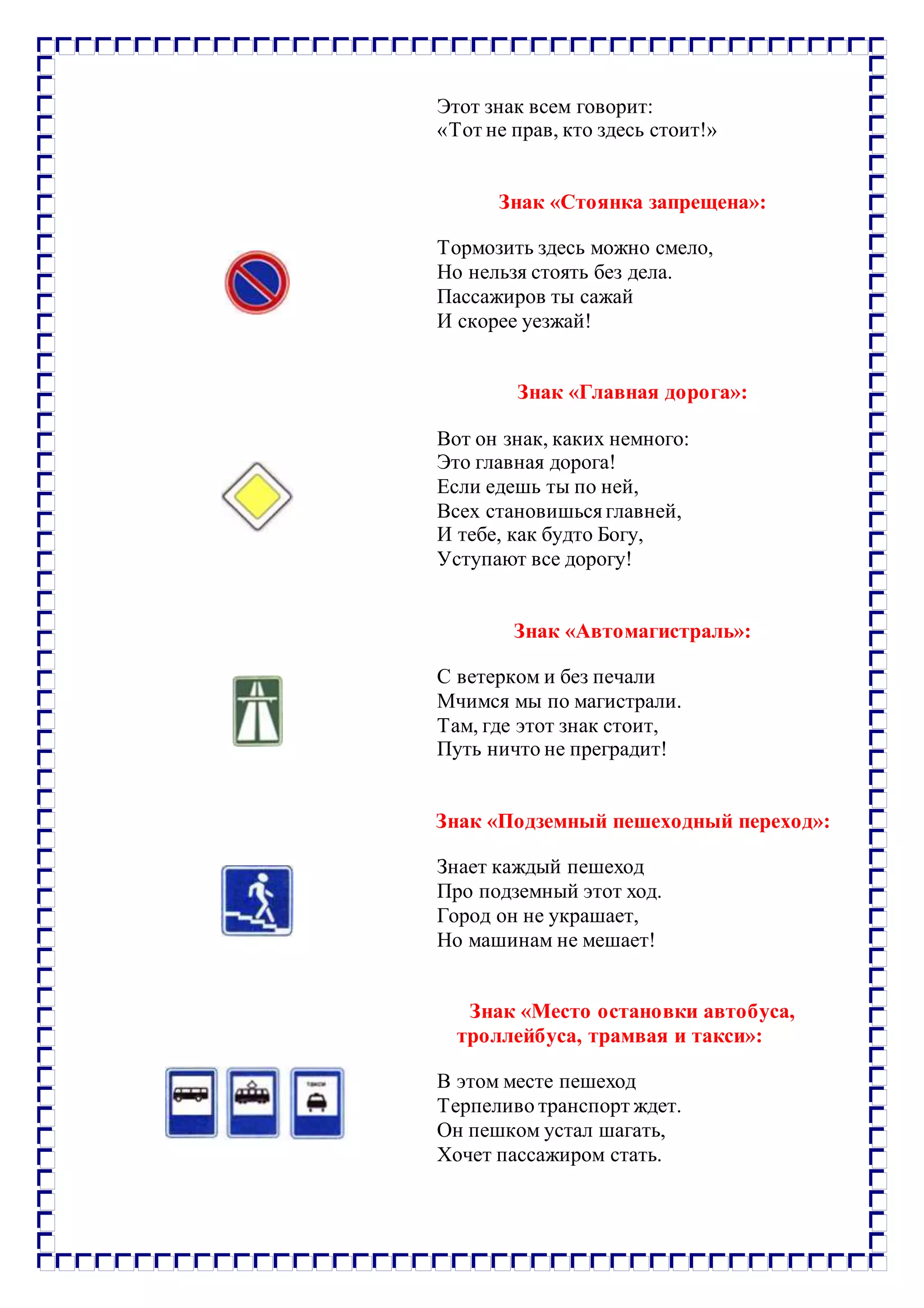 Этот знак всем говорит:
«Тот не прав, кто здесь стоит!»
Знак «Стоянка запрещена»:
Тормозить здесь можно смело,
Но нельзя стоять без дела.
Пассажиров ты сажай
И скорее уезжай!
Знак «Главная дорога»:
Вот он знак, каких немного:
Это главная дорога!
Если едешь ты по ней,
Всех становишьсяглавней,
И тебе, как будто Богу,
Уступают все дорогу!
Знак «Автомагистраль»:
С ветерком и без печали
Мчимся мы по магистрали.
Там, где этот знак стоит,
Путь ничто не преградит!
Знак «Подземный пешеходный переход»:
Знает каждый пешеход
Про подземный этот ход.
Город он не украшает,
Но машинам не мешает!
Знак «Место остановки автобуса,
троллейбуса, трамвая и такси»:
В этом месте пешеход
Терпеливо транспорт ждет.
Он пешком устал шагать,
Хочет пассажиром стать.
 