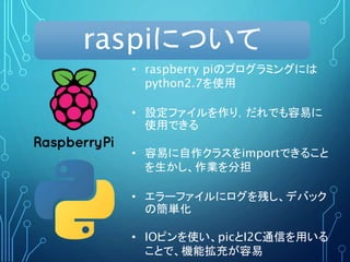 raspiについて
• raspberry piのプログラミングには
python2.7を使用
• 設定ファイルを作り，だれでも容易に
使用できる
• 容易に自作クラスをimportできること
を生かし、作業を分担
• エラーファイルにログを残し、デバック
の簡単化
• IOピンを使い、picとI2C通信を用いる
ことで、機能拡充が容易
 