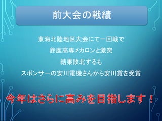 前大会の戦績
東海北陸地区大会にて一回戦で
鈴鹿高専メカロンと激突
結果敗北するも
スポンサーの安川電機さんから安川賞を受賞
 