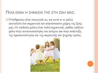ΠΟΙΑ ΕΙΝΑΙ Η ΣΗΜΑΣΙΑ ΤΗΣ ΣΤΗ ΖΩΗ ΜΑΣ;
 Ο άνθρωπος είναι κοινωνικό ον, για αυτό κι οι φιλίες
αποτελούν ένα σημαντικό και αναπόσπαστο μέρος της ζωής
μας. Οι παιδικές φιλίες είναι πολύ σημαντικές ,καθώς παίζουν
ρόλο στην κοινωνικοποίηση του ατόμου και στην ανάπτυξη
της προσωπικότητας και της σωματικής και ψυχικής υγείας.
 