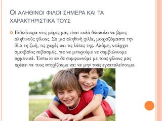 ΟΙ ΑΛΗΘΙΝΟΙ ΦΙΛΟΙ ΣΗΜΕΡΑ ΚΑΙ ΤΑ
ΧΑΡΑΚΤΗΡΙΣΤΙΚΑ ΤΟΥΣ
 Ειδικότερα στις μέρες μας είναι πολύ δύσκολο να βρεις
αληθινούς φίλους. Σε μια αληθινή φιλία, μοιραζόμαστε την
ίδια τη ζωή, τις χαρές και τις λύπες της. Ακόμη, υπάρχει
αμοιβαίος σεβασμός, για να μπορούμε να συμβιώνουμε
αρμονικά. Έστω κι αν δε συμφωνούμε με τους φίλους μας
πρέπει να τους στηρίζουμε και να μην τους εγκαταλείπουμε.
 