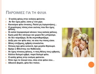 ΠΑΡΟΙΜΙΕΣ ΓΙΑ ΤΗ ΦΙΛΙΑ
 Ο καλός φίλος στην ανάγκη φαίνεται.
 Αν δεν έχεις φίλο, είσαι μ' ένα χέρι.
 Καινούριο φίλο έπιασες; Παλιό μη λησμονήσεις...
 Ο χειρότερος τόπος είναι εκείνος που δεν έχεις
φίλους.
 Οι καλοί λογαριασμοί κάνουν τους καλούς φίλους.
 Εμείς μαζί δεν κάνουμε και χώρια δεν μπορούμε.
 Αν δεν ταιριάζαμε, δε θα συμπεθεριάζαμε.
 Δείξε μου τον φίλο σου, να σου πω ποιος είσαι.
 Φίλος επιζήμιος, εχθρός επικαλείται.
 Όποιος έχει φίλο εκλεκτό, έχει μεγάλο θησαυρό.
 Βρήκε ο Φίλιππος τον Ναθαναήλ.
 Αν έχεις τέτοιους φίλους, τι τους θέλεις τους εχθρούς.
 Κάλλιο δολερό εχθρό, παρά δολερό φίλο.
 Ο καλός φίλος στην ανάγκη φαίνεται.
 Όταν έχει το πουγκί σου, όλοι είναι φίλοι σου…
 Αδειανό βαρέλι, φίλο δεν πιάνει.
 