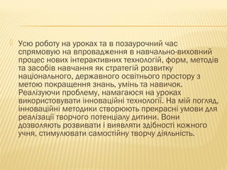  Усю роботу на уроках та в позаурочний час
спрямовую на впровадження в навчально-виховний
процес нових інтерактивних технологій, форм, методів
та засобів навчання як стратегій розвитку
національного, державного освітнього простору з
метою покращення знань, умінь та навичок.
Реалізуючи проблему, намагаюся на уроках
використовувати інноваційні технології. На мій погляд,
інноваційні методики створюють прекрасні умови для
реалізації творчого потенціалу дитини. Вони
дозволяють розвивати і виявляти здібності кожного
учня, стимулювати самостійну творчу діяльність.
 