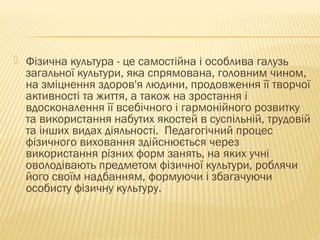  Фізична культура - це самостійна і особлива галузь
загальної культури, яка спрямована, головним чином,
на зміцнення здоров'я людини, продовження її творчої
активності та життя, а також на зростання і
вдосконалення її всебічного і гармонійного розвитку
та використання набутих якостей в суспільній, трудовій
та інших видах діяльності. Педагогічний процес
фізичного виховання здійснюється через
використання різних форм занять, на яких учні
оволодівають предметом фізичної культури, роблячи
його своїм надбанням, формуючи і збагачуючи
особисту фізичну культуру.
 