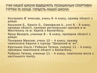  Костромін В`ячеслав, учень 9- А класу, призер області з
дзюдо.
 Аксьонов Є., Єрохін О., Самофалов А., учні 6 – Б класу,
призери області, призери регіональних турнірів в м.
Мелітополь та м. Харків з баскетболу.
 Ярош Валерія, учениця 8 – Б класу, призерка області з
дзюдо.
 Полєжаєв Максим, учень 10 – А класу, призер
чемпіоната Європи з турніру “Шкіряний м`яч”.
 Крутських Ольга і Рибалко Тетяна, учениці 11 – А класу,
призерки чемпіоната області з баскетболу.
 Рибалко Тетяна, учениця 11 – А класу, чемпіонка міста з
настільного тенісу.
 