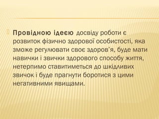 Провідною ідеєю досвіду роботи є
розвиток фізично здорової особистості, яка
зможе регулювати своє здоров’я, буде мати
навички і звички здорового способу життя,
нетерпимо ставитиметься до шкідливих
звичок і буде прагнути боротися з цими
негативними явищами.
 