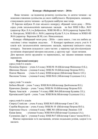 Конкурс «Найкращий читач – 2016»
Якщо читання - це індикатор розвитку суспільства, то дитяче читання - це
показник ставлення суспільства до свого майбутнього. Підтримувати, захищати,
стимулювати дитяче читання - це будувати майбутнє вже тепер.
25 березня відбувся ІІ етап міського конкурсу «Кращий читач року – 2016»
серед учнів загальноосвітніх навчальних закладів на базі ЗОШ І-ІІІст. №19
(директор Жук Л.А.) м.Добропілля, ЗОШ №І-ІІІ ст. №18 (директор Зоріна О.В.)
м. Білозрське, ЗОШ І-ІІІ ст. №10 ( директор Куліш Т.А.) м. БІліцьке та ЗОШ І-ІІІ
№16 (директор Воронова Ж.М.) смт. Новодонецьке.
Конкурс «Найкращий читач року - 2016» – свято книги , і тих хто любить це
«нетлінне і вічне творіння людства». У Конкурсі приймали участь учні 6- 8
класів всіх загальноосвітніх навчальних закладів, переможці шкільного етапу
конкурсу. Змагання складалося з двох частин: у першому турі діти відповідали
на питання літературної вікторин письмово, у другому турі – відео питання.
Діти вразили своєю ерудицією та переконались, що завдяки книжкам можна
перемагати.
Переможці конкурсу
серед учнів 6-х класів :
Пилипець Кирило – учень 6-А класу ЗОШ № 18 (бібліотекар Філіппенко О.Б.);
Шевченко Наталя – учениця 6 класу ЗОШ № 10 (бібліотекар Петрова П.О.);
Платов Максим - учень 6-А класу ЗОШ-інтернат (бібліотекар Папето І.О.);
Насонова Тетяна - учениця 6 класу ЗОШ №16 ( бібліотекар Седлецька І.А.);
серед учнів 7-х класів :
Бобков Віталій – учень 7 класу ЗОШ №14 (бібліотекар Двойченкова Н.І.);
Кравченко Дмитро – учень 7 класу ЗОШ № 10 (бібліотекар Петрова П.О.
Черкас Анастасія - учениця 7-А класу НВК №4 (бібліотекар Булавіна Л.І.);
Кречківський Сергій – учень 7 клас ЗОШ №16( бібліотекар Седлецька І.А.);
серед учнів 8-х класів:
Свирид Станіслав – учень 8 класу ЗОШ №15 (бібліотекар Смик С.В.)
Стребіж Владислав – учень 8 класу ЗОШ № 10 (бібліотекар Петрова П.О.);
Кириченко Ольга – учениця 8 класу НВК №1 (бібліотекар Ляшенко Л.П
Камак Ірина - учениця 8 класу ЗОШ №16 (бібліотекар Седлецька І.А.);
Сулименко Дар’я – учениця 8 класу ЗОШ №17 (бібліотекар Савост’янова Ю.О.).
Вітаємо переможців та їх наставників, зичимо подальших успіхів, здоров’я та
наснаги.
 