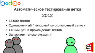 Автоматическое тестирование ветки
2012
● 15'000 тестов
● Однопоточный / топорный многопоточный запуск
● >40 минут на прохождение тестов
● Запускаем только руками :(
 