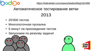 Автоматическое тестирование ветки
2013
● 25'000 тестов
● Многопоточная пускалка
● 5 минут на прохождение тестов
● Запускаем по резолву задачи!
https://habrahabr.ru/company/badoo/blog/181488/
 
