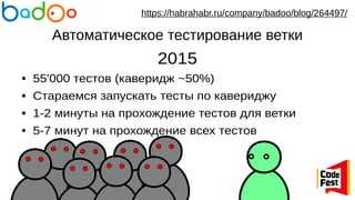 Автоматическое тестирование ветки
2015
● 55'000 тестов (каверидж ~50%)
● Стараемся запускать тесты по кавериджу
● 1-2 минуты на прохождение тестов для ветки
● 5-7 минут на прохождение всех тестов
https://habrahabr.ru/company/badoo/blog/264497/
 