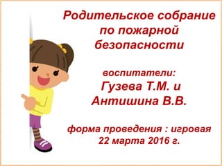 Родительское собрание
по пожарной
безопасности
воспитатели:
Гузева Т.М. и
Антишина В.В.
форма проведения : игровая
22 марта 2016 г.
 