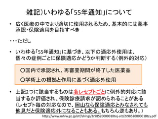 雑記）いわゆる「55年通知」について
• 広く医療の中でより適切に使用されるため、基本的には薬事
承認・保険適用を目指すべき
・・・ただし
• いわゆる「55年通知」に基づき、以下の適応外使用は、
個々の症例ごとに保険適応かどうか判断する（例外的対応）
• 上記2つに該当するものは各レセプトごとに例外的対応に該
当するか評価され、保険診療請求が認められることがある
（レセプト毎の対応なので、岡山なら保険適応とみなされても
他見だと保険適応外になることもある。もちろん逆もあり。）
○国内で承認され、再審査期間が終了した医薬品
○学術上の根拠と作用に基づく適応外使用
http://www.mhlw.go.jp/stf/shingi/2r98520000018toj-att/2r98520000018tzy.pdf
 