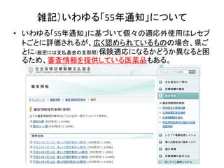 • いわゆる「55年通知」に基づいて個々の適応外使用はレセプ
トごとに評価されるが、広く認められているものの場合、県ご
とに（厳密には支払基金の支部間）保険適応になるかどうか異なると困
るため、審査情報を提供している医薬品もある。
雑記）いわゆる「55年通知」について
 
