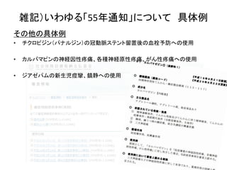 雑記）いわゆる「55年通知」について 具体例
その他の具体例
• チクロピジン（パナルジン）の冠動脈ステント留置後の血栓予防への使用
• カルバマピンの神経因性疼痛、各種神経原性疼痛、がん性疼痛への使用
• ジアゼパムの新生児痙攣、鎮静への使用
 