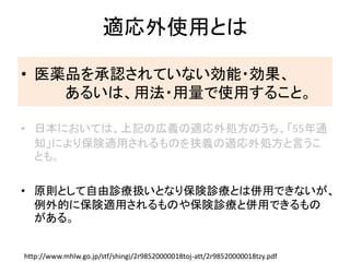 適応外使用とは
• 医薬品を承認されていない効能・効果、
あるいは、用法・用量で使用すること。
• 日本においては、上記の広義の適応外処方のうち、「55年通
知」により保険適用されるものを狭義の適応外処方と言うこ
とも。
• 原則として自由診療扱いとなり保険診療とは併用できないが、
例外的に保険適用されるものや保険診療と併用できるもの
がある。
http://www.mhlw.go.jp/stf/shingi/2r98520000018toj-att/2r98520000018tzy.pdf
 