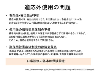 適応外使用の問題
• 有効性・安全性が不明
適応外使用では、有効性だけでなく、その用法における安全性についても
定まったものではなく、利益と危険性を正しく判断することができない。
• 使用後の情報収集体制の不備
標準的な用法・用量、使用上の注意の内容整備などの情報がそろっておらず、
また使用後に副作用が生じても副作用報告が集まらない。
そのため、適切な使用をする上で問題となる。
• 副作用被害救済制度の救済対象外
医薬品が適正に使用されたと考えられる場合には救済対象になりえるが、
救済対象となるかどうかは個別の事案ごとに薬事・食品衛生審議会が判定
日常診療の基本は保険診療
http://www.mhlw.go.jp/stf/shingi/2r98520000018toj-att/2r98520000018tzy.pdf
 