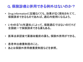 Q. 保険診療と併用できる例外はないのか？
• Drug informationに記載なくても、効果が広く周知されてて、
保険請求できるものであれば、適応内使用になるよう。
• いわゆる「55年通知」によって、保険適応ではないのだけど
全国統一で保険請求できる薬もある。
• 医事法承認後で薬価収載前の薬も、保険外併用ができる。
• 患者申出療養制度のこと。
• あとは保険外併用療養費制度などを参照。
 