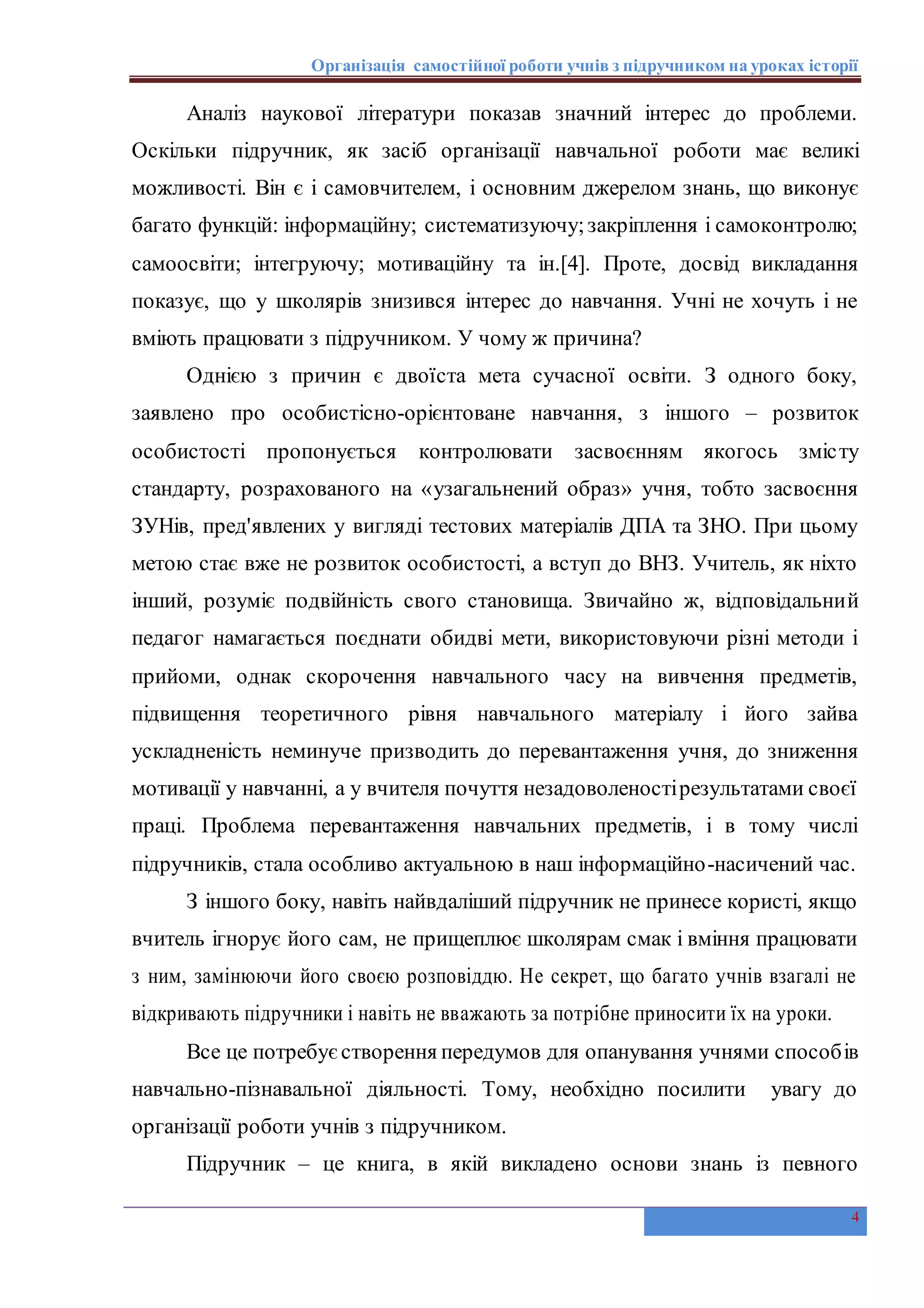 Організація самостійної роботи учнів з підручником на уроках історії
4
Аналіз наукової літератури показав значний інтерес до проблеми.
Оскільки підручник, як засіб організації навчальної роботи має великі
можливості. Він є і самовчителем, і основним джерелом знань, що виконує
багато функцій: інформаційну; систематизуючу;закріплення і самоконтролю;
самоосвіти; інтегруючу; мотиваційну та ін.[4]. Проте, досвід викладання
показує, що у школярів знизився інтерес до навчання. Учні не хочуть і не
вміють працювати з підручником. У чому ж причина?
Однією з причин є двоїста мета сучасної освіти. З одного боку,
заявлено про особистісно-орієнтоване навчання, з іншого – розвиток
особистості пропонується контролювати засвоєнням якогось змісту
стандарту, розрахованого на «узагальнений образ» учня, тобто засвоєння
ЗУНів, пред'явлених у вигляді тестових матеріалів ДПА та ЗНО. При цьому
метою стає вже не розвиток особистості, а вступ до ВНЗ. Учитель, як ніхто
інший, розуміє подвійність свого становища. Звичайно ж, відповідальний
педагог намагається поєднати обидві мети, використовуючи різні методи і
прийоми, однак скорочення навчального часу на вивчення предметів,
підвищення теоретичного рівня навчального матеріалу і його зайва
ускладненість неминуче призводить до перевантаження учня, до зниження
мотивації у навчанні, а у вчителя почуття незадоволеностірезультатами своєї
праці. Проблема перевантаження навчальних предметів, і в тому числі
підручників, стала особливо актуальною в наш інформаційно-насичений час.
З іншого боку, навіть найвдаліший підручник не принесе користі, якщо
вчитель ігнорує його сам, не прищеплює школярам смак і вміння працювати
з ним, замінюючи його своєю розповіддю. Не секрет, що багато учнів взагалі не
відкривають підручники і навіть не вважають за потрібне приносити їх на уроки.
Все це потребуєстворення передумов для опанування учнями способів
навчально-пізнавальної діяльності. Тому, необхідно посилити увагу до
організації роботи учнів з підручником.
Підручник – це книга, в якій викладено основи знань із певного
 