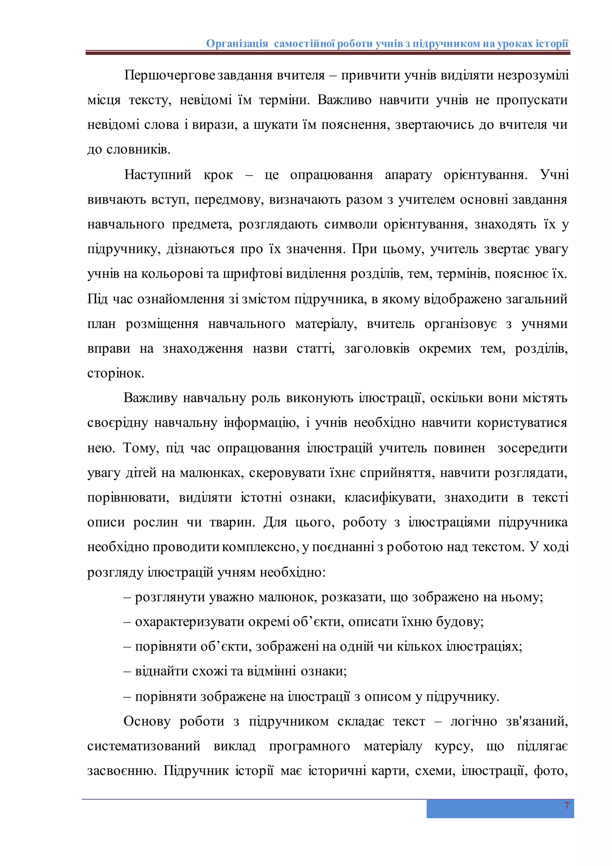Організація самостійної роботи учнів з підручником на уроках історії
7
Першочерговезавдання вчителя – привчити учнів виділяти незрозумілі
місця тексту, невідомі їм терміни. Важливо навчити учнів не пропускати
невідомі слова і вирази, а шукати їм пояснення, звертаючись до вчителя чи
до словників.
Наступний крок – це опрацювання апарату орієнтування. Учні
вивчають вступ, передмову, визначають разом з учителем основні завдання
навчального предмета, розглядають символи орієнтування, знаходять їх у
підручнику, дізнаються про їх значення. При цьому, учитель звертає увагу
учнів на кольорові та шрифтові виділення розділів, тем, термінів, пояснює їх.
Під час ознайомлення зі змістом підручника, в якому відображено загальний
план розміщення навчального матеріалу, вчитель організовує з учнями
вправи на знаходження назви статті, заголовків окремих тем, розділів,
сторінок.
Важливу навчальну роль виконують ілюстрації, оскільки вони містять
своєрідну навчальну інформацію, і учнів необхідно навчити користуватися
нею. Тому, під час опрацювання ілюстрацій учитель повинен зосередити
увагу дітей на малюнках, скеровувати їхнє сприйняття, навчити розглядати,
порівнювати, виділяти істотні ознаки, класифікувати, знаходити в тексті
описи рослин чи тварин. Для цього, роботу з ілюстраціями підручника
необхідно проводитикомплексно, у поєднанні з роботою над текстом. У ході
розгляду ілюстрацій учням необхідно:
– розглянути уважно малюнок, розказати, що зображено на ньому;
– охарактеризувати окремі об’єкти, описати їхню будову;
– порівняти об’єкти, зображені на одній чи кількох ілюстраціях;
– віднайти схожі та відмінні ознаки;
– порівняти зображене на ілюстрації з описом у підручнику.
Основу роботи з підручником складає текст – логічно зв'язаний,
систематизований виклад програмного матеріалу курсу, що підлягає
засвоєнню. Підручник історії має історичні карти, схеми, ілюстрації, фото,
 