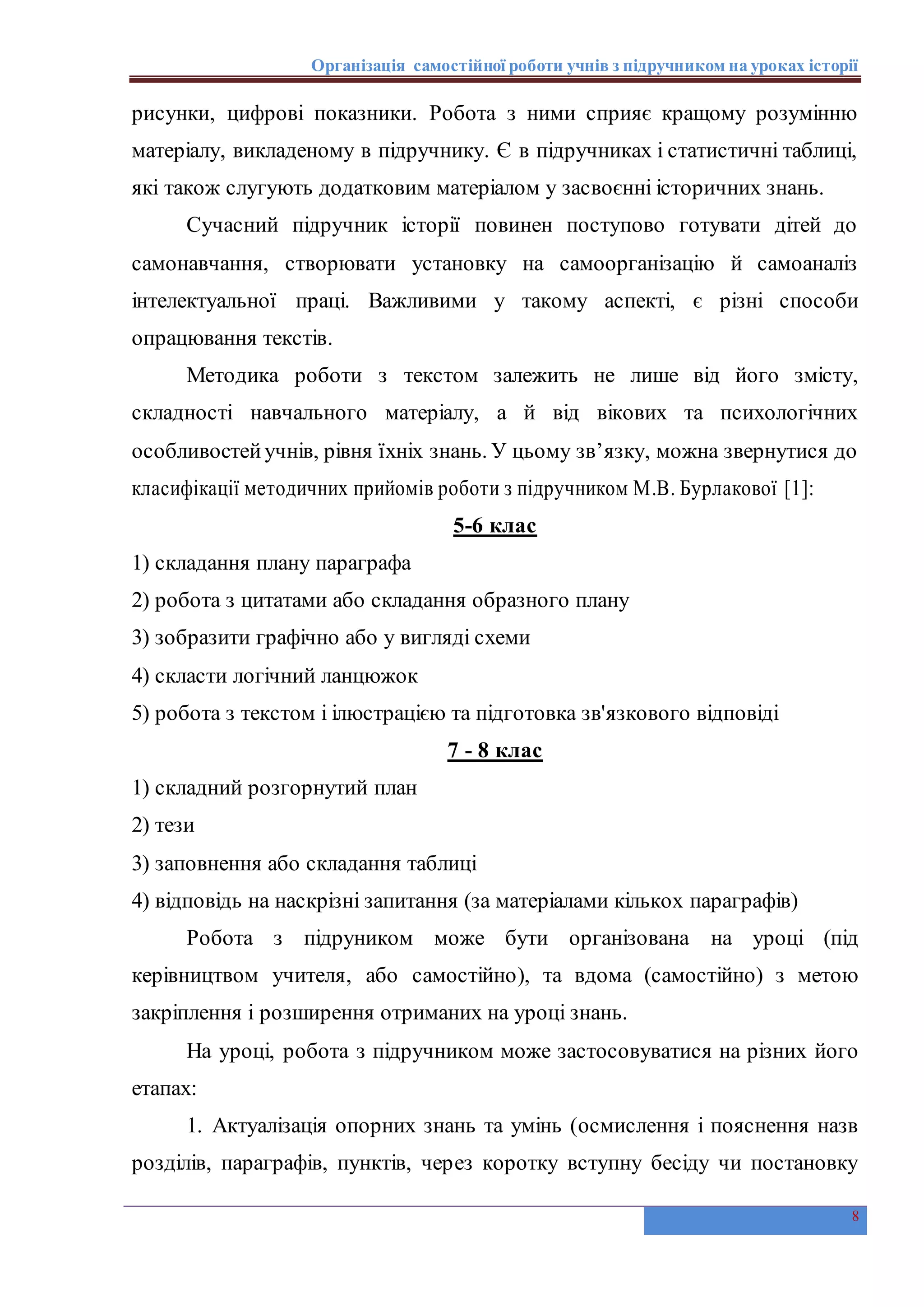 Організація самостійної роботи учнів з підручником на уроках історії
8
рисунки, цифрові показники. Робота з ними сприяє кращому розумінню
матеріалу, викладеному в підручнику. Є в підручниках і статистичні таблиці,
які також слугують додатковим матеріалом у засвоєнні історичних знань.
Сучасний підручник історії повинен поступово готувати дітей до
самонавчання, створювати установку на самоорганізацію й самоаналіз
інтелектуальної праці. Важливими у такому аспекті, є різні способи
опрацювання текстів.
Методика роботи з текстом залежить не лише від його змісту,
складності навчального матеріалу, а й від вікових та психологічних
особливостейучнів, рівня їхніх знань. У цьому зв’язку, можна звернутися до
класифікації методичних прийомів роботи з підручником М.В. Бурлакової [1]:
5-6 клас
1) складання плану параграфа
2) робота з цитатами або складання образного плану
3) зобразити графічно або у вигляді схеми
4) скласти логічний ланцюжок
5) робота з текстом і ілюстрацією та підготовка зв'язкового відповіді
7 - 8 клас
1) складний розгорнутий план
2) тези
3) заповнення або складання таблиці
4) відповідь на наскрізні запитання (за матеріалами кількох параграфів)
Робота з підруником може бути організована на уроці (під
керівництвом учителя, або самостійно), та вдома (самостійно) з метою
закріплення і розширення отриманих на уроці знань.
На уроці, робота з підручником може застосовуватися на різних його
етапах:
1. Актуалізація опорних знань та умінь (осмислення і пояснення назв
розділів, параграфів, пунктів, через коротку вступну бесіду чи постановку
 