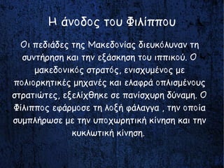 Οι πεδιάδες της Μακεδονίας διευκόλυναν τη
συντήρηση και την εξάσκηση του ιππικού. Ο
μακεδονικός στρατός, ενισχυμένος με
πολιορκητικές μηχανές και ελαφρά οπλισμένους
στρατιώτες, εξελίχθηκε σε πανίσχυρη δύναμη. Ο
Φίλιππος εφάρμοσε τη λοξή φάλαγγα , την οποία
συμπλήρωσε με την υποχωρητική κίνηση και την
κυκλωτική κίνηση.
Η άνοδος του Φιλίππου
 