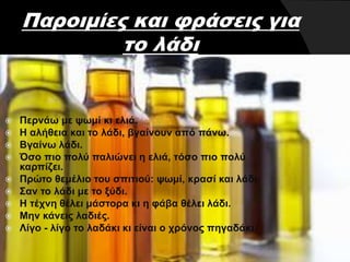 Παροιμίες και φράσεις για
το λάδι
 Περνάω με ψωμί κι ελιά.
 Η αλήθεια και το λάδι, βγαίνουν από πάνω.
 Βγαίνω λάδι.
 Όσο πιο πολύ παλιώνει η ελιά, τόσο πιο πολύ
καρπίζει.
 Πρώτο θεμέλιο του σπιτιού: ψωμί, κρασί και λάδι.
 Σαν το λάδι με το ξύδι.
 Η τέχνη θέλει μάστορα κι η φάβα θέλει λάδι.
 Μην κάνεις λαδιές.
 Λίγο - λίγο το λαδάκι κι είναι ο χρόνος πηγαδάκι.
 