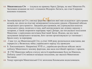 
 Микитинська Січ — існувала на правому березі Дніпра, на мисі Микитин Ріг.
Заснована козаками на чолі з отаманом Федором Лютаєм, що став її першим
кошовим отаманом.
 Засновувалася ця Січ у вигляді фортеці, гарнізон якої мав складатися з реєстрових
козаків, що діяли на підставі затвердженої польським урядом «Ординації війська
запорізького реєстрового». Завдання реєстровиків, які утримувалися коштом
польського уряду, полягало в тому, щоб контролювати цю ділянку кордону з
татарами, а також охороняти переправу через Дніпро, що поєднувало поселення
Микитине з укріпленим містечком Кам’яний Затон. Відомо, що від часів
заснування запорізького козацтва, його загони організовували тут митницю і
брали плату за переправу
 . Саме тут, на Микитинській Січі, в січні 1648 року розпочалося повстання, яке
переросло у Визвольну війну українського народу під проводом
 Б. Хмельницького. Наприкінці XVII ст., українсько-російське військо звело
поблизу Микитиного земляну фортецю, яка мала постійний гарнізон і гармати.
 В 1782 Микитине набуло статусу міста й перейменоване було на Нікополь.
Поблизу самої Січі виникло козацьке поселення, що звалося Микитиною
Заставою.
 Тепер територія Микитинської Січі затоплена Каховським водосховищем.
 