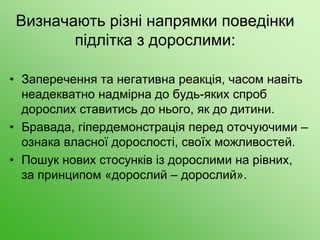 Визначають різні напрямки поведінки
підлітка з дорослими:
• Заперечення та негативна реакція, часом навіть
неадекватно надмірна до будь-яких спроб
дорослих ставитись до нього, як до дитини.
• Бравада, гіпердемонстрація перед оточуючими –
ознака власної дорослості, своїх можливостей.
• Пошук нових стосунків із дорослими на рівних,
за принципом «дорослий – дорослий».
 