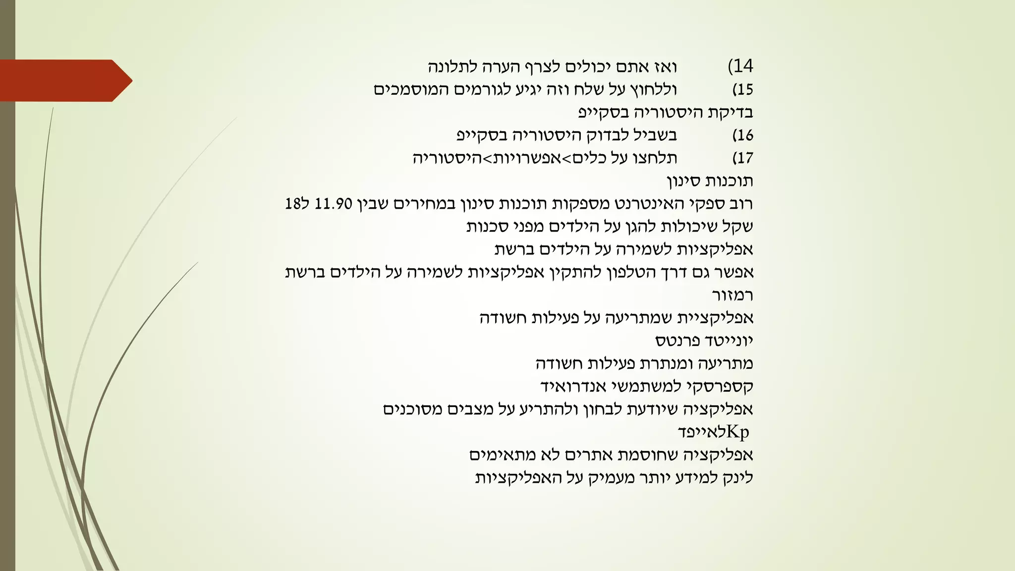 14)‫לתלונה‬ ‫הערה‬ ‫לצרף‬ ‫יכולים‬ ‫אתם‬ ‫ואז‬
15)‫המוסמכים‬ ‫לגורמים‬ ‫יגיע‬ ‫וזה‬ ‫שלח‬ ‫על‬ ‫וללחוץ‬
‫היסטוריה‬ ‫בדיקת‬‫בסקייפ‬
16)‫היסטוריה‬ ‫לבדוק‬ ‫בשביל‬‫בסקייפ‬
17)‫כלים‬ ‫על‬ ‫תלחצו‬>‫אפשרויות‬>‫היסטוריה‬
‫סינון‬ ‫תוכנות‬
‫שבין‬ ‫במחירים‬ ‫סינון‬ ‫תוכנות‬ ‫מספקות‬ ‫האינטרנט‬ ‫ספקי‬ ‫רוב‬11.90‫ל‬18
‫סכנות‬ ‫מפני‬ ‫הילדים‬ ‫על‬ ‫להגן‬ ‫שיכולות‬ ‫שקל‬
‫ברשת‬ ‫הילדים‬ ‫על‬ ‫לשמירה‬ ‫אפליקציות‬
‫ברשת‬ ‫הילדים‬ ‫על‬ ‫לשמירה‬ ‫אפליקציות‬ ‫להתקין‬ ‫הטלפון‬ ‫דרך‬ ‫גם‬ ‫אפשר‬
‫רמזור‬
‫חשודה‬ ‫פעילות‬ ‫על‬ ‫שמתריעה‬ ‫אפליקציית‬
‫יונייטד‬‫פרנטס‬
‫חשודה‬ ‫פעילות‬ ‫ומנתרת‬ ‫מתריעה‬
‫קספרסקי‬‫אנדרואיד‬ ‫למשתמשי‬
‫מסוכנים‬ ‫מצבים‬ ‫על‬ ‫ולהתריע‬ ‫לבחון‬ ‫שיודעת‬ ‫אפליקציה‬
Kp‫לאייפד‬
‫מתאימים‬ ‫לא‬ ‫אתרים‬ ‫שחוסמת‬ ‫אפליקציה‬
‫האפליקציות‬ ‫על‬ ‫מעמיק‬ ‫יותר‬ ‫למידע‬ ‫לינק‬
 