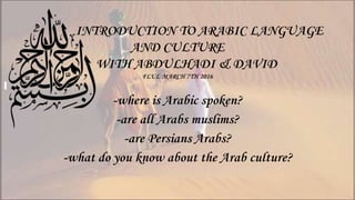 INTRODUCTION TO ARABIC LANGUAGE
AND CULTURE
WITH ABDULHADI & DAVID
FLUL MARCH 7TH 2016
-where is Arabic spoken?
-are all Arabs muslims?
-are Persians Arabs?
-what do you know about the Arab culture?
 
