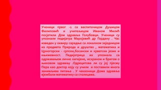 Ученици првог -1 са васпитачицом Душицом
Филиповић и учитељицом Иваном Милић
посјетили Дом здравља Голубовци. Ученици су
упознали педијатра Маројевић др Гордану . Час
изведен у оквиру сарадње са локалном заједницом
из предмета Природа и друштво , математика и
Црногорски - српски,босански и хрватски језик и
књижевност. Педијатрица их упознала са
одржавањем личне хигијене, исхраном и бригом о
њиховом здрављу .Одрецитова ли су јој пјесму
Пера као доктор коју су учили и поставили многа
занимљива питања . У чекаоници Дома здравља
вјежбали математику са столицама.
 