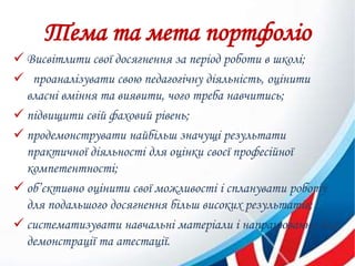 Тема та мета портфоліо
 Висвітлити свої досягнення за період роботи в школі;
 проаналізувати свою педагогічну діяльність, оцінити
власні вміння та виявити, чого треба навчитись;
 підвищити свій фаховий рівень;
 продемонструвати найбільш значущі результати
практичної діяльності для оцінки своєї професійної
компетентності;
 об’єктивно оцінити свої можливості і спланувати роботу
для подальшого досягнення більш високих результатів;
 систематизувати навчальні матеріали і напрацювання для
демонстрації та атестації.
 