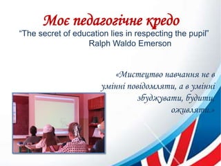 Моє педагогічне кредо
“The secret of education lies in respecting the pupil”
Ralph Waldo Emerson
«Мистецтво навчання не в
умінні повідомляти, а в умінні
збуджувати, будити,
оживляти.»
 