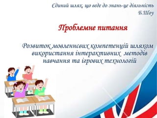 Єдиний шлях, що веде до знань-це діяльність
Б.Шоу
Проблемне питання
Розвиток мовленнєвих компетенцій шляхом
використання інтерактивних методів
навчання та ігрових технологій
 