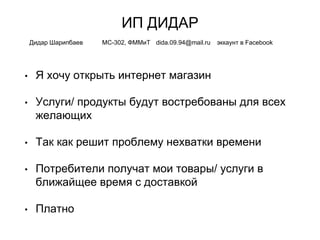 ИП ДИДАР
• Я хочу открыть интернет магазин
• Услуги/ продукты будут востребованы для всех
желающих
• Так как решит проблему нехватки времени
• Потребители получат мои товары/ услуги в
ближайщее время с доставкой
• Платно
Дидар Шарипбаев МС-302, ФММиТ dida.09.94@mail.ru эккаунт в Facebook
 
