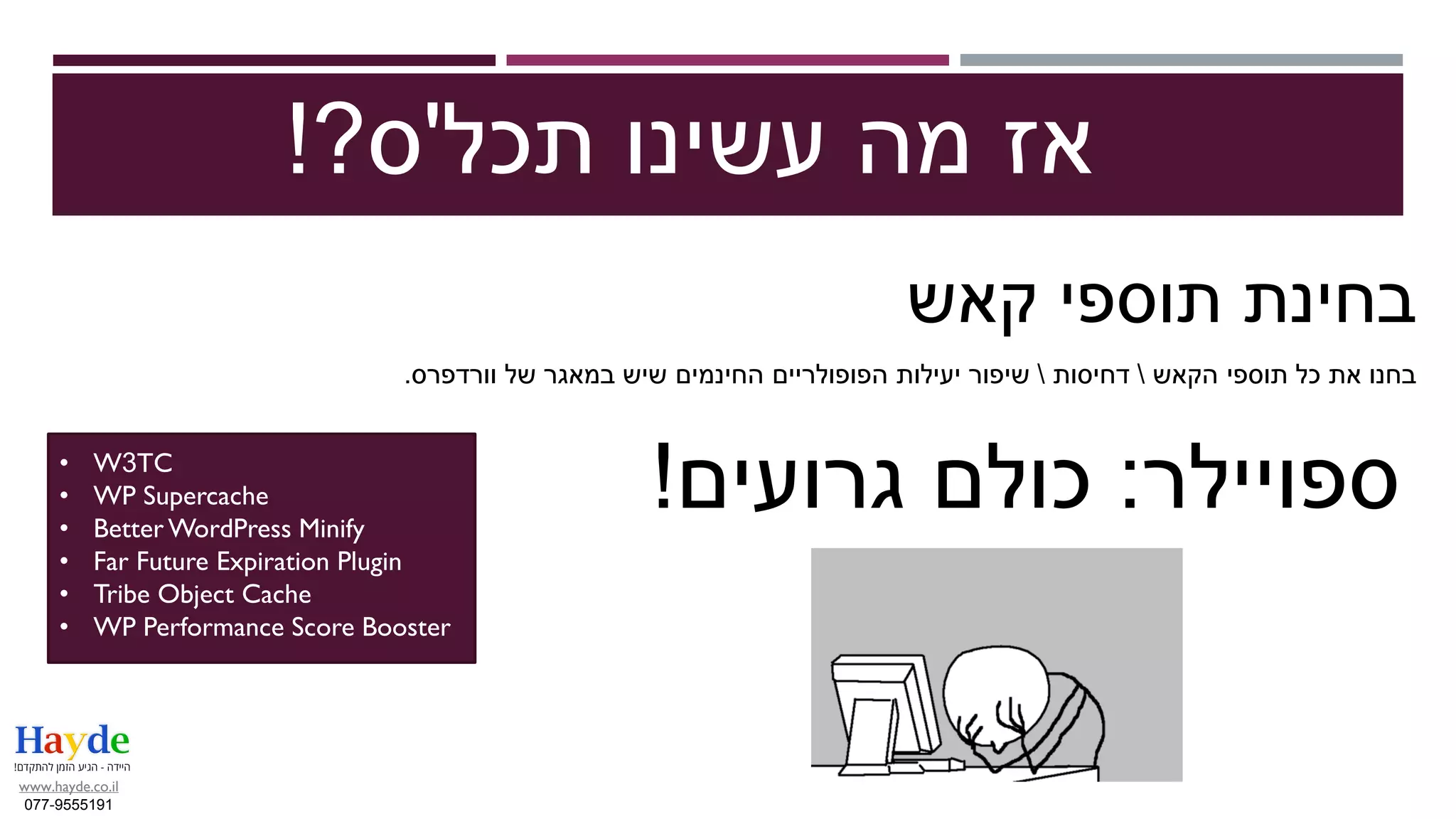 ‫תכל‬ ‫עשינו‬ ‫מה‬ ‫אז‬'‫ס‬?!
‫קאש‬ ‫תוספי‬ ‫בחינת‬
‫הקאש‬ ‫תוספי‬ ‫כל‬ ‫את‬ ‫בחנו‬‫דחיסות‬‫וורדפרס‬ ‫של‬ ‫במאגר‬ ‫שיש‬ ‫החינמים‬ ‫הפופולריים‬ ‫יעילות‬ ‫שיפור‬.
• W3TC
• WP Supercache
• Better WordPress Minify
• Far Future Expiration Plugin
• Tribe Object Cache
• WP Performance Score Booster
‫ספויילר‬:‫גרועים‬ ‫כולם‬!
www.hayde.co.il
077-9555191
 