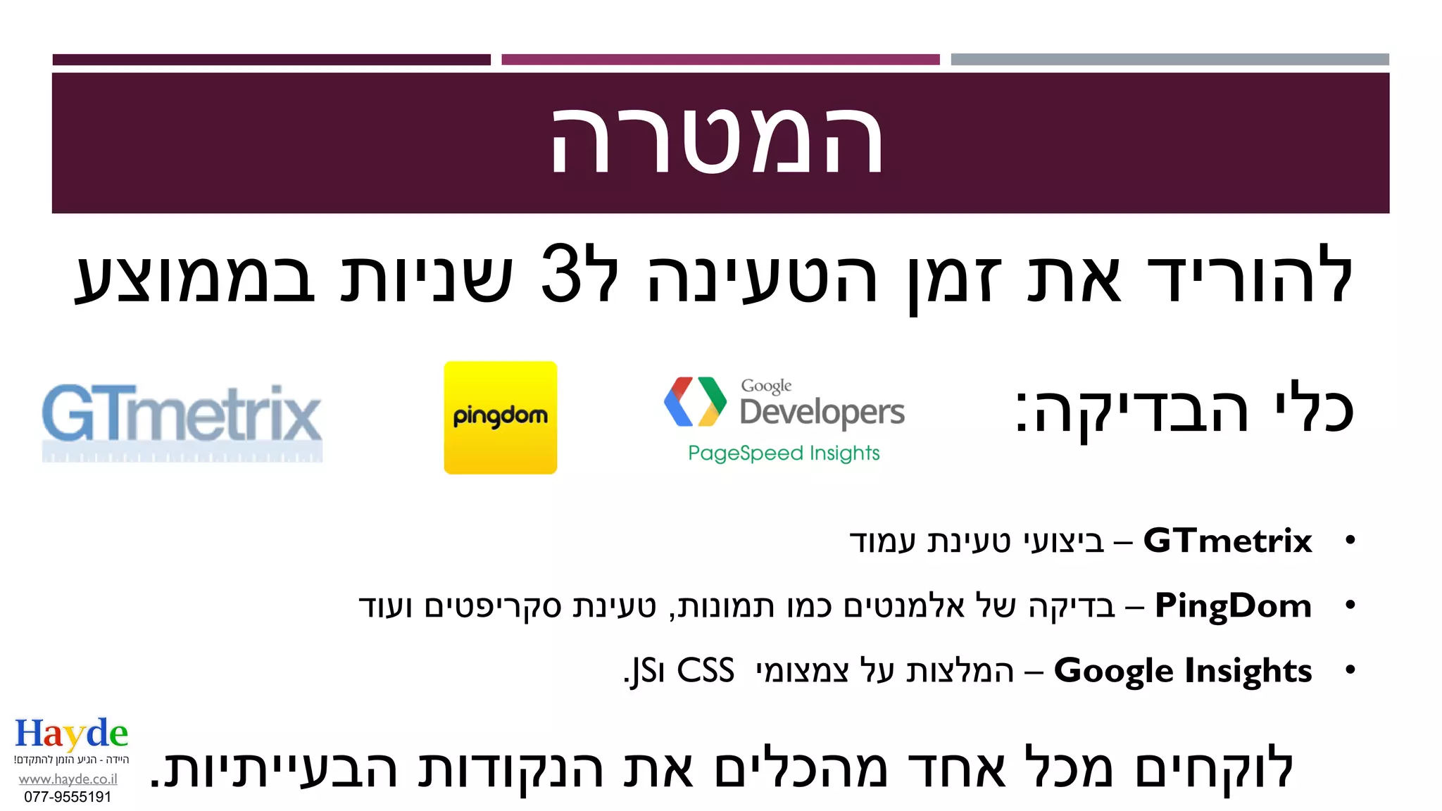 ‫המטרה‬
‫ל‬ ‫הטעינה‬ ‫זמן‬ ‫את‬ ‫להוריד‬3‫בממוצע‬ ‫שניות‬
‫הבדיקה‬ ‫כלי‬:
•GTmetrix–‫עמוד‬ ‫טעינת‬ ‫ביצועי‬
•PingDom–‫תמונות‬ ‫כמו‬ ‫אלמנטים‬ ‫של‬ ‫בדיקה‬,‫ועוד‬ ‫סקריפטים‬ ‫טעינת‬
•Google Insights–‫צמצומי‬ ‫על‬ ‫המלצות‬CSS‫ו‬JS.
‫הבעייתיות‬ ‫הנקודות‬ ‫את‬ ‫מהכלים‬ ‫אחד‬ ‫מכל‬ ‫לוקחים‬.www.hayde.co.il
077-9555191
 