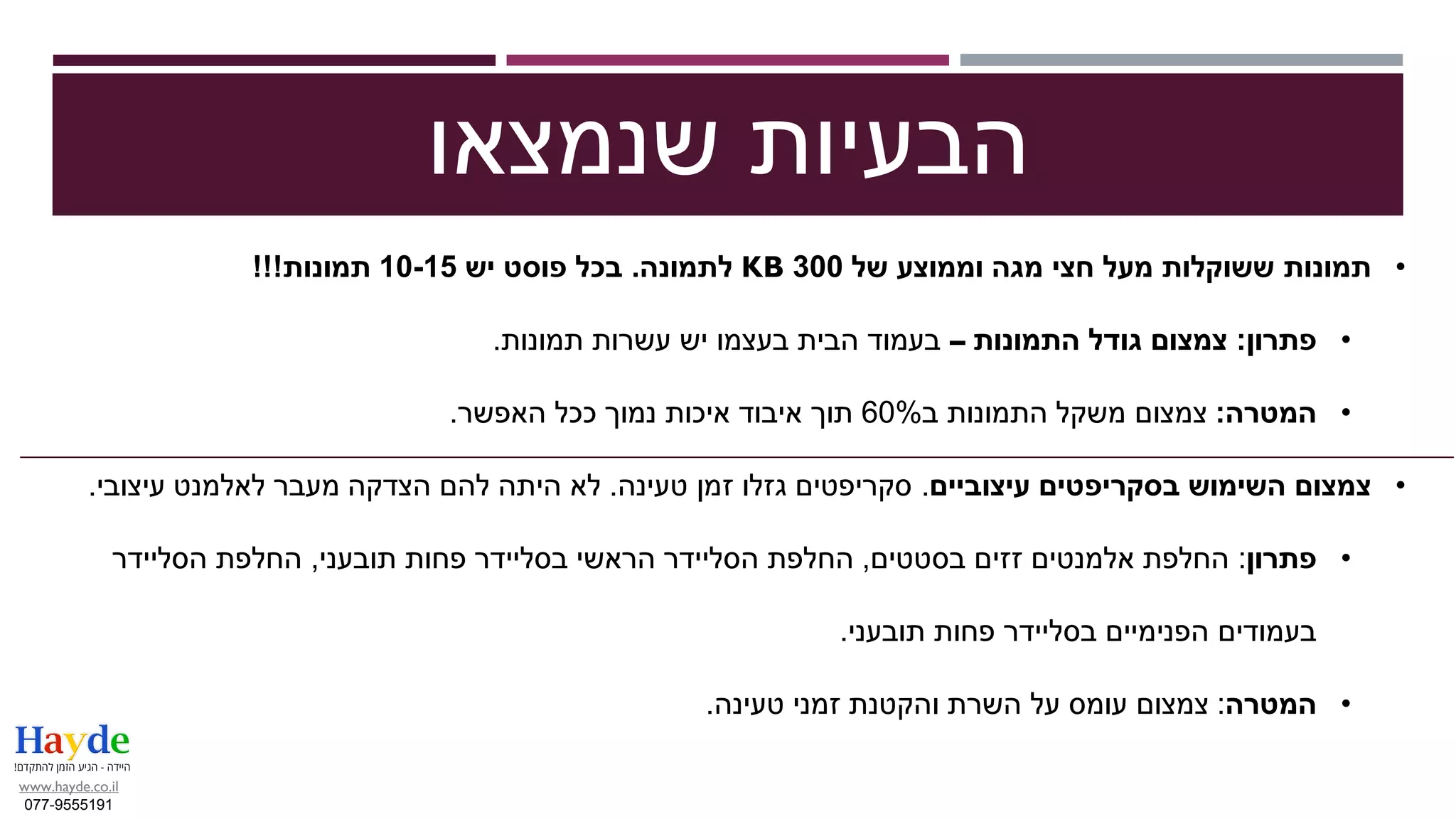 •‫תמונות‬‫מעל‬ ‫ששוקלות‬‫חצי‬‫של‬ ‫וממוצע‬ ‫מגה‬300KB‫לתמונה‬.‫יש‬ ‫פוסט‬ ‫בכל‬10-15‫תמונות‬!!!
•‫פתרון‬:‫התמונות‬ ‫גודל‬ ‫צמצום‬–‫תמונות‬ ‫עשרות‬ ‫יש‬ ‫בעצמו‬ ‫הבית‬ ‫בעמוד‬.
•‫המטרה‬:‫ב‬ ‫התמונות‬ ‫משקל‬ ‫צמצום‬60%‫האפשר‬ ‫ככל‬ ‫נמוך‬ ‫איכות‬ ‫איבוד‬ ‫תוך‬.
•‫בסקריפטים‬ ‫השימוש‬ ‫צמצום‬‫עיצוביים‬.‫טעינה‬ ‫זמן‬ ‫גזלו‬ ‫סקריפטים‬.‫עיצובי‬ ‫לאלמנט‬ ‫מעבר‬ ‫הצדקה‬ ‫להם‬ ‫היתה‬ ‫לא‬.
•‫פתרון‬:‫בסטטים‬ ‫זזים‬ ‫אלמנטים‬ ‫החלפת‬,‫תובעני‬ ‫פחות‬ ‫בסליידר‬ ‫הראשי‬ ‫הסליידר‬ ‫החלפת‬,‫הסליידר‬ ‫החלפת‬
‫תובעני‬ ‫פחות‬ ‫בסליידר‬ ‫הפנימיים‬ ‫בעמודים‬.
•‫המטרה‬:‫טעינה‬ ‫זמני‬ ‫והקטנת‬ ‫השרת‬ ‫על‬ ‫עומס‬ ‫צמצום‬.
‫שנמצאו‬ ‫הבעיות‬
www.hayde.co.il
077-9555191
 