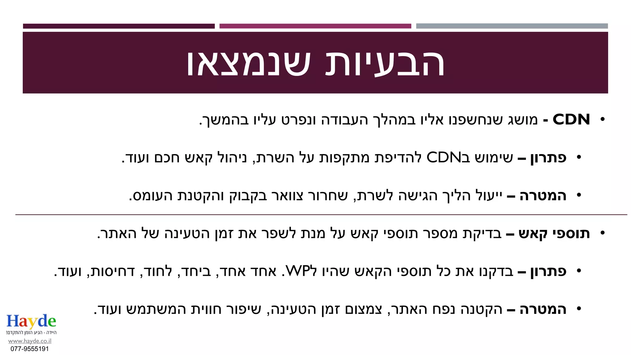 •CDN-‫בהמשך‬ ‫עליו‬ ‫ונפרט‬ ‫העבודה‬ ‫במהלך‬ ‫אליו‬ ‫שנחשפנו‬ ‫מושג‬.
•‫פתרון‬–‫ב‬ ‫שימוש‬CDN‫השרת‬ ‫על‬ ‫מתקפות‬ ‫להדיפת‬,‫ועוד‬ ‫חכם‬ ‫קאש‬ ‫ניהול‬.
•‫המטרה‬–‫לשרת‬ ‫הגישה‬ ‫הליך‬ ‫ייעול‬,‫העומס‬ ‫והקטנת‬ ‫בקבוק‬ ‫צוואר‬ ‫שחרור‬.
•‫קאש‬ ‫תוספי‬–‫האתר‬ ‫של‬ ‫הטעינה‬ ‫זמן‬ ‫את‬ ‫לשפר‬ ‫מנת‬ ‫על‬ ‫קאש‬ ‫תוספי‬ ‫מספר‬ ‫בדיקת‬.
•‫פתרון‬–‫ל‬ ‫שהיו‬ ‫הקאש‬ ‫תוספי‬ ‫כל‬ ‫את‬ ‫בדקנו‬WP.‫אחד‬ ‫אחד‬,‫ביחד‬,‫לחוד‬,‫דחיסות‬,‫ועוד‬.
•‫המטרה‬–‫האתר‬ ‫נפח‬ ‫הקטנה‬,‫הטעינה‬ ‫זמן‬ ‫צמצום‬,‫ועוד‬ ‫המשתמש‬ ‫חווית‬ ‫שיפור‬.
‫שנמצאו‬ ‫הבעיות‬
www.hayde.co.il
077-9555191
 