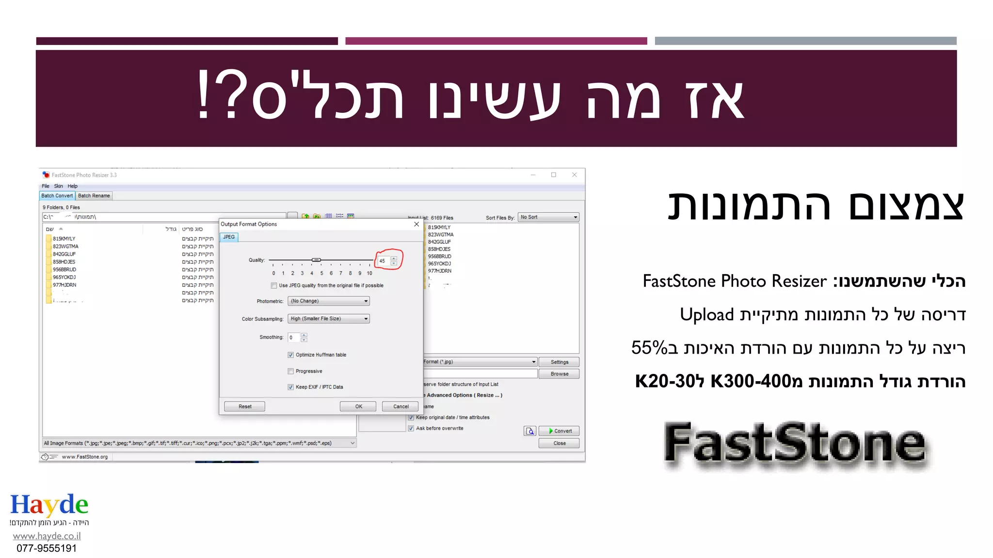 ‫תכל‬ ‫עשינו‬ ‫מה‬ ‫אז‬'‫ס‬?!
‫צמצום‬‫התמונות‬
‫שהשתמשנו‬ ‫הכלי‬:FastStone Photo Resizer
‫מתיקיית‬ ‫התמונות‬ ‫כל‬ ‫של‬ ‫דריסה‬Upload
‫האיכות‬ ‫הורדת‬ ‫עם‬ ‫התמונות‬ ‫כל‬ ‫על‬ ‫ריצה‬‫ב‬55%
‫מ‬ ‫התמונות‬ ‫גודל‬ ‫הורדת‬300-400K‫ל‬20-30K
www.hayde.co.il
077-9555191
 
