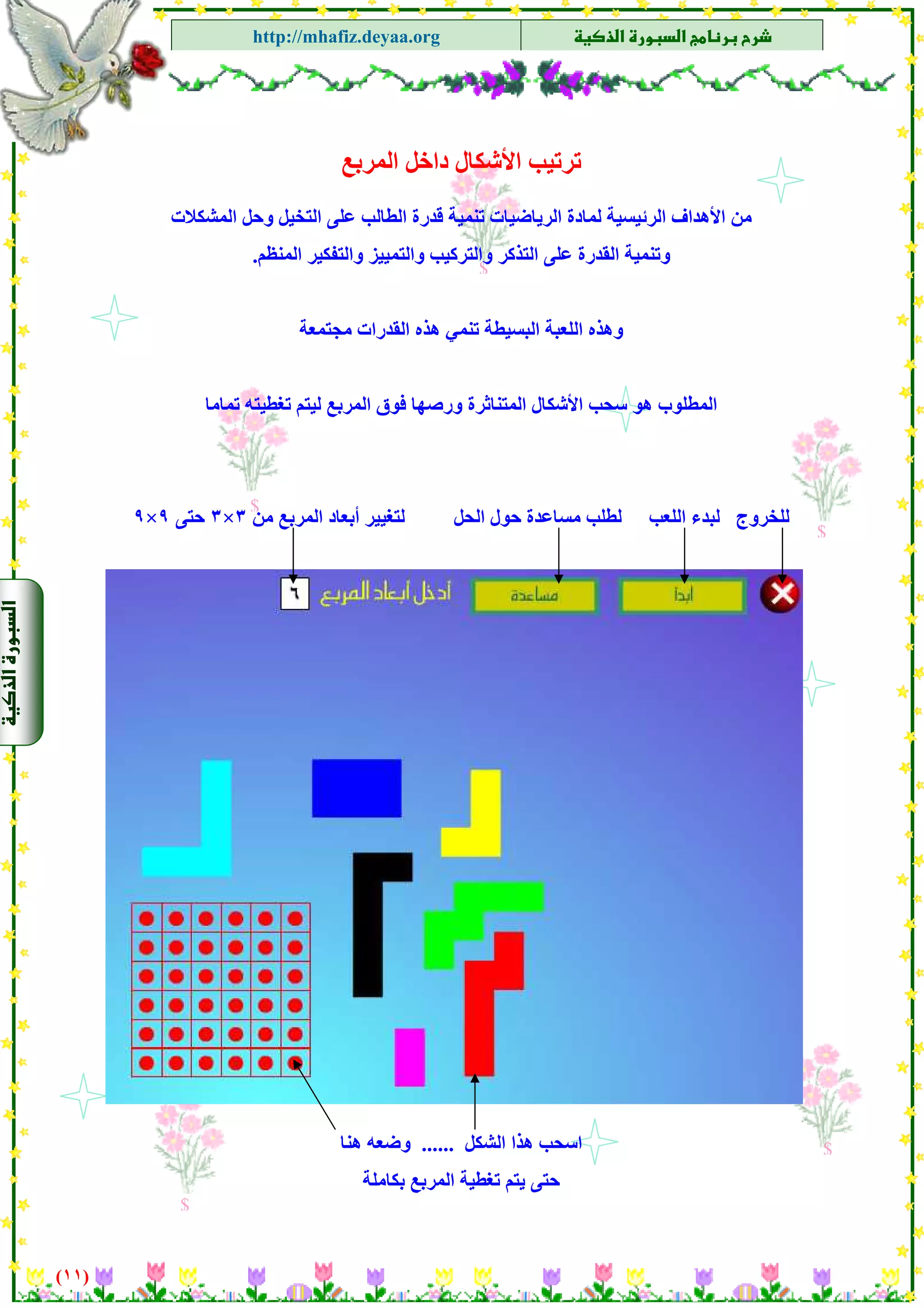 ‫א‬‫א‬
‫א‬ ‫א‬http://mhafiz.deyaa.org
‫اﻟﻤﺮﺑﻊ‬ ‫داﺧﻞ‬ ‫اﻷﺷﻜﺎل‬ ‫ﺗﺮﺗﻴﺐ‬
‫اﻟﺮﺋﻴ‬ ‫اﻷهﺪاف‬ ‫ﻣﻦ‬‫اﻟﻤﺸﻜﻼت‬ ‫وﺣﻞ‬ ‫اﻟﺘﺨﻴﻞ‬ ‫ﻋﻠﻰ‬ ‫اﻟﻄﺎﻟﺐ‬ ‫ﻗﺪرة‬ ‫ﺗﻨﻤﻴﺔ‬ ‫اﻟﺮﻳﺎﺿﻴﺎت‬ ‫ﻟﻤﺎدة‬ ‫ﺴﻴﺔ‬
$
‫اﻟﻤﻨﻈﻢ‬ ‫واﻟﺘﻔﻜﻴﺮ‬ ‫واﻟﺘﻤﻴﻴﺰ‬ ‫واﻟﺘﺮآﻴﺐ‬ ‫اﻟﺘﺬآﺮ‬ ‫ﻋﻠﻰ‬ ‫اﻟﻘﺪرة‬ ‫وﺗﻨﻤﻴﺔ‬.
‫ﻣﺠﺘﻤﻌﺔ‬ ‫اﻟﻘﺪرات‬ ‫هﺬﻩ‬ ‫ﺗﻨﻤﻲ‬ ‫اﻟﺒﺴﻴﻄﺔ‬ ‫اﻟﻠﻌﺒﺔ‬ ‫وهﺬﻩ‬
‫ﺗﻤﺎﻣﺎ‬ ‫ﺗﻐﻄﻴﺘﻪ‬ ‫ﻟﻴﺘﻢ‬ ‫اﻟﻤﺮﺑﻊ‬ ‫ﻓﻮق‬ ‫ورﺻﻬﺎ‬ ‫اﻟﻤﺘﻨﺎﺛﺮة‬ ‫اﻷﺷﻜﺎل‬ ‫ﺳﺤﺐ‬ ‫هﻮ‬ ‫اﻟﻤﻄﻠﻮب‬
$
$
$
‫ﻟﺒﺪء‬ ‫ﻟﻠﺨﺮوج‬‫ﻣﻦ‬ ‫اﻟﻤﺮﺑﻊ‬ ‫أﺑﻌﺎد‬ ‫ﻟﺘﻐﻴﻴﺮ‬ ‫اﻟﺤﻞ‬ ‫ﺣﻮل‬ ‫ﻣﺴﺎﻋﺪة‬ ‫ﻟﻄﻠﺐ‬ ‫اﻟﻠﻌﺐ‬٣×٣‫ﺣﺘﻰ‬٩×٩
)١١(
$
$
$
$‫اﻟﺸﻜﻞ‬ ‫هﺬا‬ ‫اﺳﺤﺐ‬......‫هﻨﺎ‬ ‫وﺿﻌﻪ‬
‫ﺑﻜﺎﻣﻠﺔ‬ ‫اﻟﻤﺮﺑﻊ‬ ‫ﺗﻐﻄﻴﺔ‬ ‫ﻳﺘﻢ‬ ‫ﺣﺘﻰ‬
 