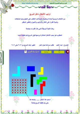 ‫א‬‫א‬
‫א‬ ‫א‬http://mhafiz.deyaa.org
‫اﻟﻤﺮﺑﻊ‬ ‫داﺧﻞ‬ ‫اﻷﺷﻜﺎل‬ ‫ﺗﺮﺗﻴﺐ‬
‫اﻟﺮﺋﻴ‬ ‫اﻷهﺪاف‬ ‫ﻣﻦ‬‫اﻟﻤﺸﻜﻼت‬ ‫وﺣﻞ‬ ‫اﻟﺘﺨﻴﻞ‬ ‫ﻋﻠﻰ‬ ‫اﻟﻄﺎﻟﺐ‬ ‫ﻗﺪرة‬ ‫ﺗﻨﻤﻴﺔ‬ ‫اﻟﺮﻳﺎﺿﻴﺎت‬ ‫ﻟﻤﺎدة‬ ‫ﺴﻴﺔ‬
$
‫اﻟﻤﻨﻈﻢ‬ ‫واﻟﺘﻔﻜﻴﺮ‬ ‫واﻟﺘﻤﻴﻴﺰ‬ ‫واﻟﺘﺮآﻴﺐ‬ ‫اﻟﺘﺬآﺮ‬ ‫ﻋﻠﻰ‬ ‫اﻟﻘﺪرة‬ ‫وﺗﻨﻤﻴﺔ‬.
‫ﻣﺠﺘﻤﻌﺔ‬ ‫اﻟﻘﺪرات‬ ‫هﺬﻩ‬ ‫ﺗﻨﻤﻲ‬ ‫اﻟﺒﺴﻴﻄﺔ‬ ‫اﻟﻠﻌﺒﺔ‬ ‫وهﺬﻩ‬
‫ﺗﻤﺎﻣﺎ‬ ‫ﺗﻐﻄﻴﺘﻪ‬ ‫ﻟﻴﺘﻢ‬ ‫اﻟﻤﺮﺑﻊ‬ ‫ﻓﻮق‬ ‫ورﺻﻬﺎ‬ ‫اﻟﻤﺘﻨﺎﺛﺮة‬ ‫اﻷﺷﻜﺎل‬ ‫ﺳﺤﺐ‬ ‫هﻮ‬ ‫اﻟﻤﻄﻠﻮب‬
$
$
$
‫ﻟﺒﺪء‬ ‫ﻟﻠﺨﺮوج‬‫ﻣﻦ‬ ‫اﻟﻤﺮﺑﻊ‬ ‫أﺑﻌﺎد‬ ‫ﻟﺘﻐﻴﻴﺮ‬ ‫اﻟﺤﻞ‬ ‫ﺣﻮل‬ ‫ﻣﺴﺎﻋﺪة‬ ‫ﻟﻄﻠﺐ‬ ‫اﻟﻠﻌﺐ‬٣×٣‫ﺣﺘﻰ‬٩×٩
)١١(
$
$
$
$‫اﻟﺸﻜﻞ‬ ‫هﺬا‬ ‫اﺳﺤﺐ‬......‫هﻨﺎ‬ ‫وﺿﻌﻪ‬
‫ﺑﻜﺎﻣﻠﺔ‬ ‫اﻟﻤﺮﺑﻊ‬ ‫ﺗﻐﻄﻴﺔ‬ ‫ﻳﺘﻢ‬ ‫ﺣﺘﻰ‬
 